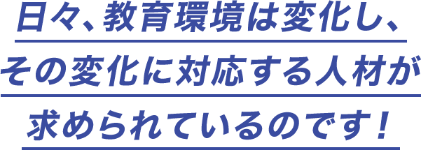 日々、教育環境は変化し、その変化に対応する人材が求められているのです!